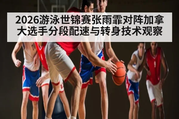 2026游泳世锦赛张雨霏对阵加拿大选手分段配速与转身技术观察
